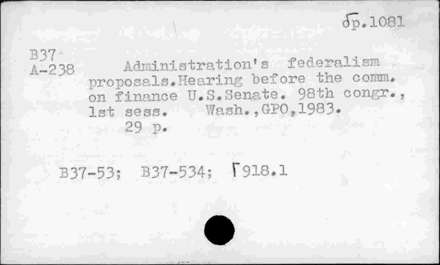 ﻿(Tp. 1081
B37 A-238
Administration’s federalism proposals.Hearing before the comm, on finance U.S.Sena,te. 98th congr., 1st sess. Wash.,GPO,1983.
29 p.
B37-53; B37-534; F918.1